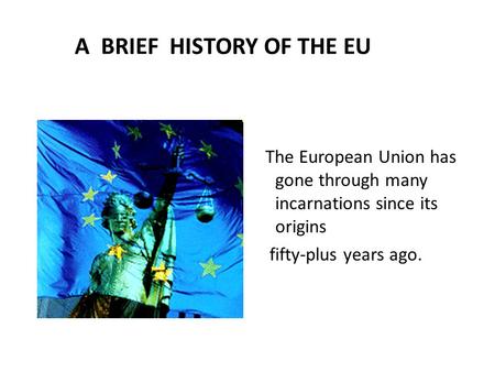 A BRIEF HISTORY OF THE EU The European Union has gone through many incarnations since its origins fifty-plus years ago.