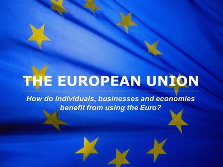 THE EUROPEAN UNION How do individuals, businesses and economies benefit from using the Euro?