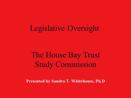 Legislative Oversight The House Bay Trust Study Commission Presented by Sandra T. Whitehouse, Ph.D.