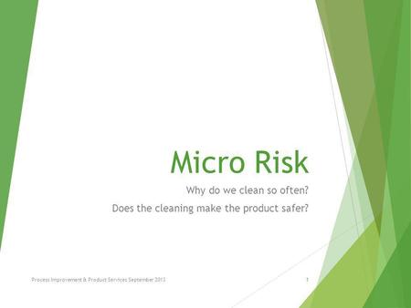 Micro Risk Why do we clean so often? Does the cleaning make the product safer? Process Improvement & Product Services September 20131.
