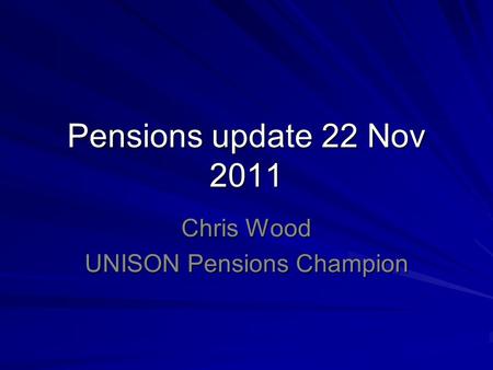 Pensions update 22 Nov 2011 Chris Wood UNISON Pensions Champion.