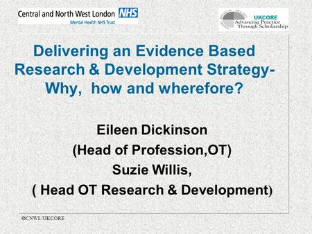 UKCORE  CNWL/UKCORE Delivering an Evidence Based Research & Development Strategy- Why, how and wherefore? Eileen Dickinson (Head of Profession,OT) Suzie.