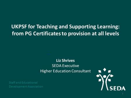 UKPSF for Teaching and Supporting Learning: from PG Certificates to provision at all levels Liz Shrives SEDA Executive Higher Education Consultant Staff.