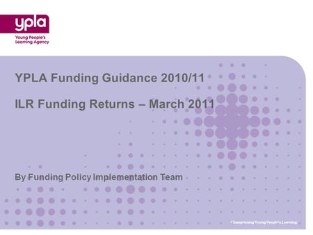 By Funding Policy Implementation Team YPLA Funding Guidance 2010/11 ILR Funding Returns – March 2011 Championing Young People’s Learning.