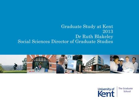 Graduate Study at Kent 2013 Dr Ruth Blakeley Social Sciences Director of Graduate Studies The Graduate School.