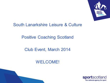 South Lanarkshire Leisure & Culture Positive Coaching Scotland Club Event, March 2014 WELCOME!