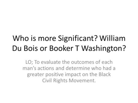 Who is more Significant? William Du Bois or Booker T Washington? LO; To evaluate the outcomes of each man’s actions and determine who had a greater positive.