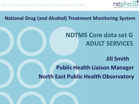 Delivering independent intelligence for health and wellbeing NDTMS Core data set G ADULT SERVICES Jill Smith Public Health Liaison Manager North East Public.