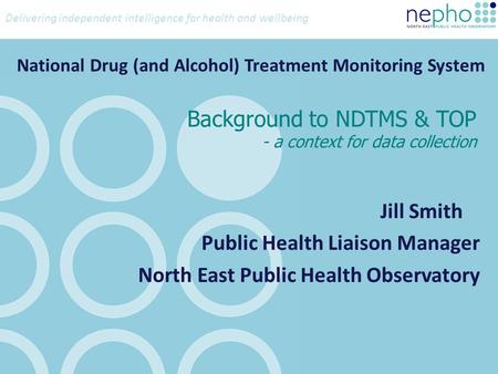 Delivering independent intelligence for health and wellbeing Background to NDTMS & TOP - a context for data collection Jill Smith Public Health Liaison.