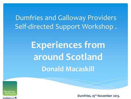 Dumfries and Galloway Providers Self-directed Support Workshop. Experiences from around Scotland Donald Macaskill Dumfries, 19 th November 2013.