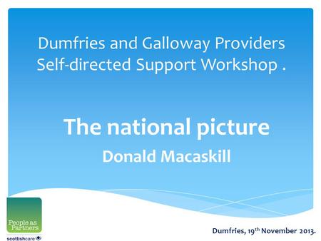 Dumfries and Galloway Providers Self-directed Support Workshop. The national picture Donald Macaskill Dumfries, 19 th November 2013.