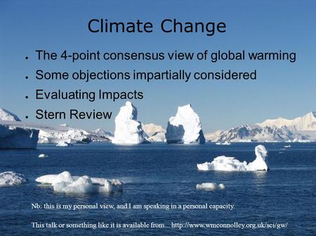Climate Change ● The 4-point consensus view of global warming ● Some objections impartially considered ● Evaluating Impacts ● Stern Review Nb: this is.