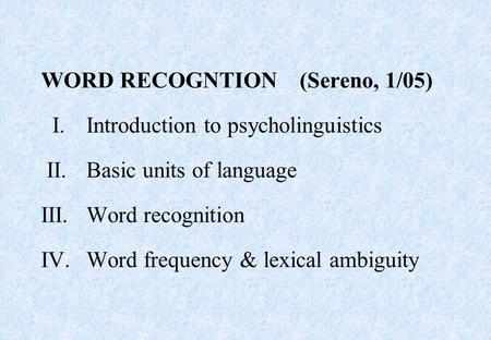WORD RECOGNTION (Sereno, 1/05) I.Introduction to psycholinguistics II.Basic units of language III.Word recognition IV.Word frequency & lexical ambiguity.