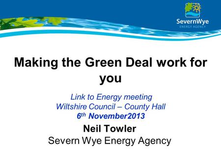 Making the Green Deal work for you Link to Energy meeting Wiltshire Council – County Hall 6 th November2013 Neil Towler Severn Wye Energy Agency.