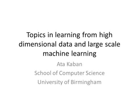 Topics in learning from high dimensional data and large scale machine learning Ata Kaban School of Computer Science University of Birmingham.