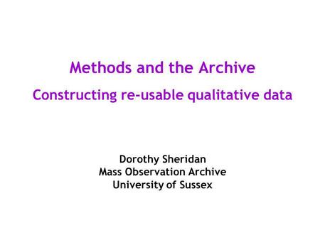 Methods and the Archive Constructing re-usable qualitative data Dorothy Sheridan Mass Observation Archive University of Sussex.