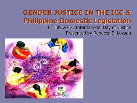 GENDER JUSTICE IN THE ICC & Philippine Domestic Legislation 17 July 2012, International Day of Justice Presented by Rebecca E. Lozada.