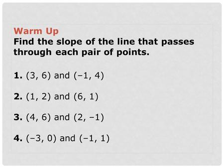 Warm Up Find the slope of the line that passes through each pair of points. 1. (3, 6) and (–1, 4) 2. (1, 2) and (6, 1) 3. (4, 6) and (2, –1) 4. (–3, 0)