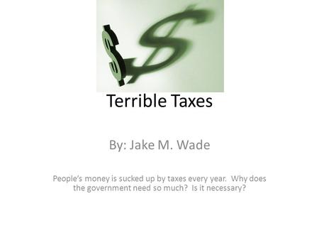 Terrible Taxes By: Jake M. Wade People’s money is sucked up by taxes every year. Why does the government need so much? Is it necessary?