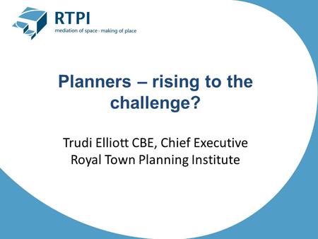 Planners – rising to the challenge? Trudi Elliott CBE, Chief Executive Royal Town Planning Institute.