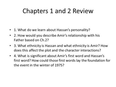 Chapters 1 and 2 Review 1. What do we learn about Hassan’s personality? 2. How would you describe Amir’s relationship with his Father based on Ch.2? 3.