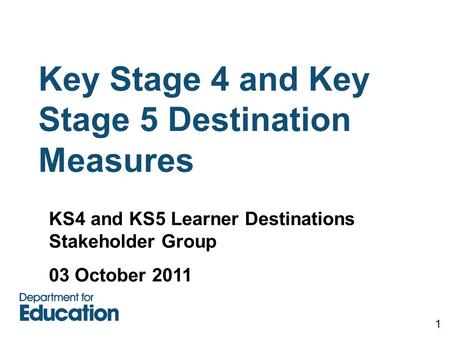 Key Stage 4 and Key Stage 5 Destination Measures 1 KS4 and KS5 Learner Destinations Stakeholder Group 03 October 2011.