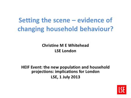 Setting the scene – evidence of changing household behaviour? Christine M E Whitehead LSE London HEIF Event: the new population and household projections: