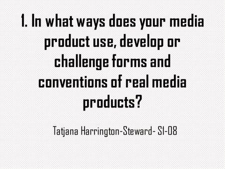 1. In what ways does your media product use, develop or challenge forms and conventions of real media products? Tatjana Harrington-Steward- S1-08.