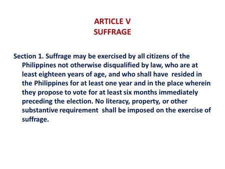 ARTICLE V SUFFRAGE Section 1. Suffrage may be exercised by all citizens of the Philippines not otherwise disqualified by law, who are at least eighteen.