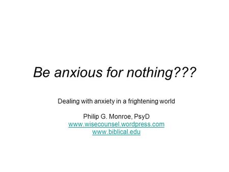 Be anxious for nothing??? Dealing with anxiety in a frightening world Philip G. Monroe, PsyD www.wisecounsel.wordpress.com www.biblical.edu.