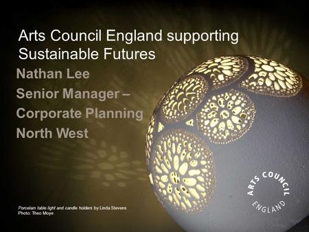 Arts Council England supporting Sustainable Futures Nathan Lee Senior Manager – Corporate Planning North West Porcelain table light and candle holders.