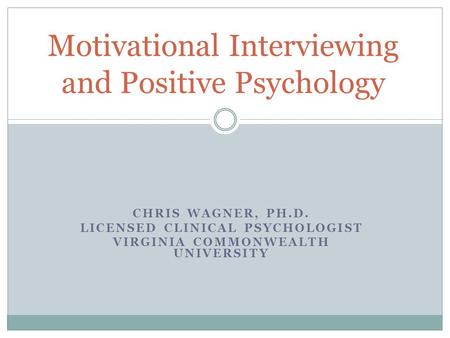 CHRIS WAGNER, PH.D. LICENSED CLINICAL PSYCHOLOGIST VIRGINIA COMMONWEALTH UNIVERSITY Motivational Interviewing and Positive Psychology.