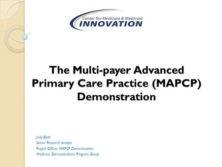 The Multi-payer Advanced Primary Care Practice (MAPCP) Demonstration Jody Blatt Senior Research Analyst Project Officer, MAPCP Demonstration Medicare Demonstrations.