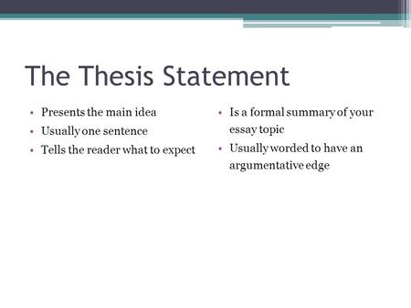 The Thesis Statement Presents the main idea Usually one sentence Tells the reader what to expect Is a formal summary of your essay topic Usually worded.
