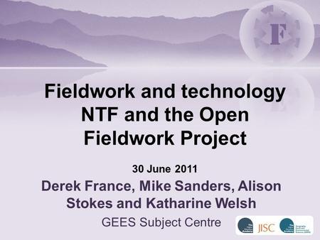 Derek France, Mike Sanders, Alison Stokes and Katharine Welsh GEES Subject Centre Fieldwork and technology NTF and the Open Fieldwork Project 30 June 2011.