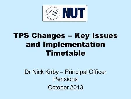 TPS Changes – Key Issues and Implementation Timetable Dr Nick Kirby – Principal Officer Pensions October 2013.