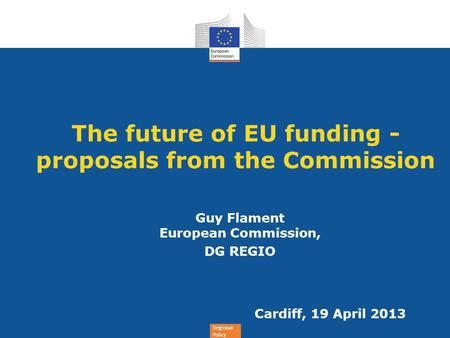 Regional Policy The future of EU funding - proposals from the Commission Guy Flament European Commission, DG REGIO Cardiff, 19 April 2013.