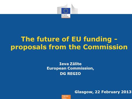 Regional Policy The future of EU funding - proposals from the Commission Ieva Zālīte European Commission, DG REGIO Glasgow, 22 February 2013.