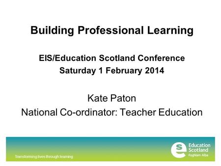 Transforming lives through learning Building Professional Learning EIS/Education Scotland Conference Saturday 1 February 2014 Kate Paton National Co-ordinator: