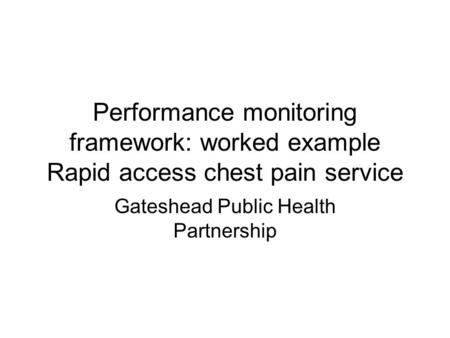 Performance monitoring framework: worked example Rapid access chest pain service Gateshead Public Health Partnership.