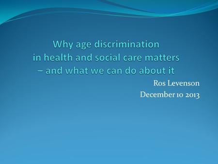Ros Levenson December 10 2013. My core assumptions Age discrimination is a key human rights issue Ageism is still widespread in health and social care.