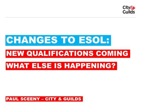 CHANGES TO ESOL: PAUL SCEENY – CITY & GUILDS NEW QUALIFICATIONS COMING WHAT ELSE IS HAPPENING?
