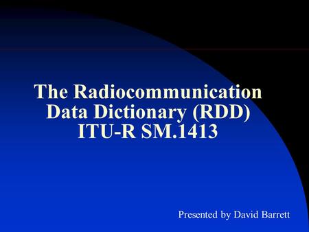 The Radiocommunication Data Dictionary (RDD) ITU-R SM.1413 Presented by David Barrett.