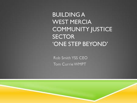 BUILDING A WEST MERCIA COMMUNITY JUSTICE SECTOR ‘ONE STEP BEYOND’ Rob Smith YSS CEO Tom Currie WMPT.