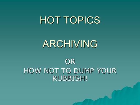 HOT TOPICS ARCHIVING OR HOW NOT TO DUMP YOUR RUBBISH!