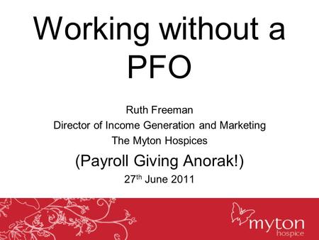 Working without a PFO Ruth Freeman Director of Income Generation and Marketing The Myton Hospices (Payroll Giving Anorak!) 27 th June 2011.