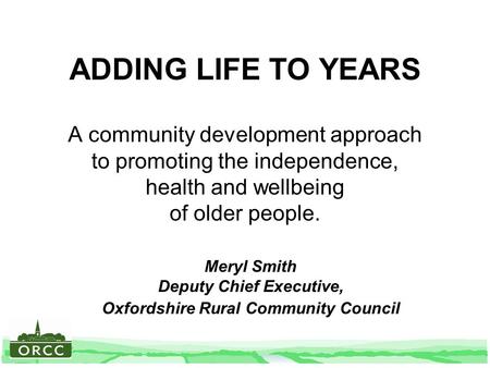 ADDING LIFE TO YEARS A community development approach to promoting the independence, health and wellbeing of older people. Meryl Smith Deputy Chief Executive,