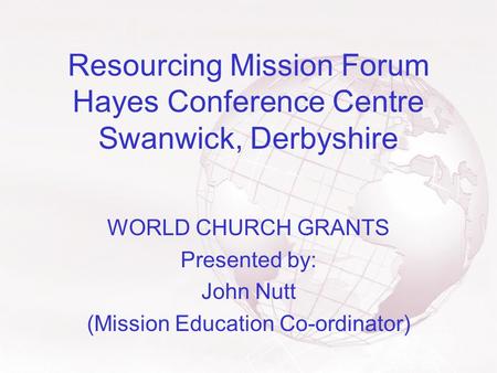 Resourcing Mission Forum Hayes Conference Centre Swanwick, Derbyshire WORLD CHURCH GRANTS Presented by: John Nutt (Mission Education Co-ordinator)