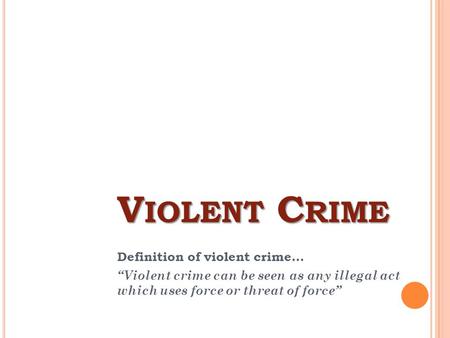 V IOLENT C RIME Definition of violent crime... “Violent crime can be seen as any illegal act which uses force or threat of force”