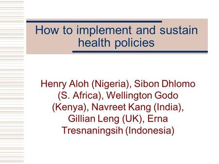 How to implement and sustain health policies Henry Aloh (Nigeria), Sibon Dhlomo (S. Africa), Wellington Godo (Kenya), Navreet Kang (India), Gillian Leng.